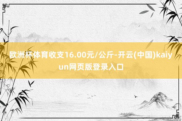 欧洲杯体育收支16.00元/公斤-开云(中国)kaiyun网页版登录入口