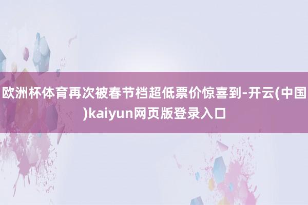 欧洲杯体育再次被春节档超低票价惊喜到-开云(中国)kaiyun网页版登录入口