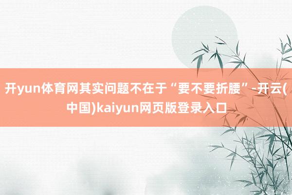 开yun体育网其实问题不在于“要不要折腰”-开云(中国)kaiyun网页版登录入口
