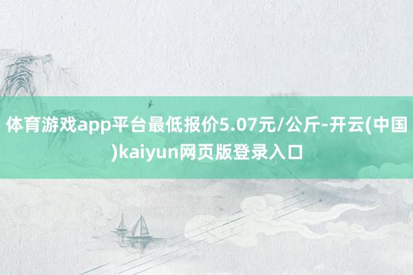 体育游戏app平台最低报价5.07元/公斤-开云(中国)kaiyun网页版登录入口