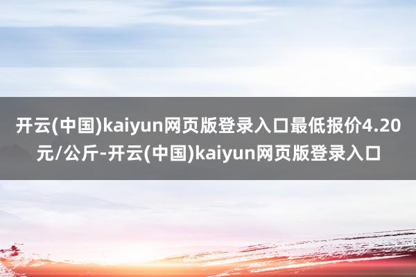 开云(中国)kaiyun网页版登录入口最低报价4.20元/公斤-开云(中国)kaiyun网页版登录入口