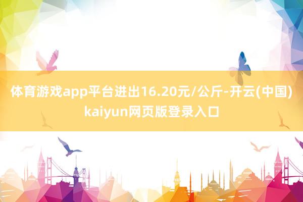 体育游戏app平台进出16.20元/公斤-开云(中国)kaiyun网页版登录入口