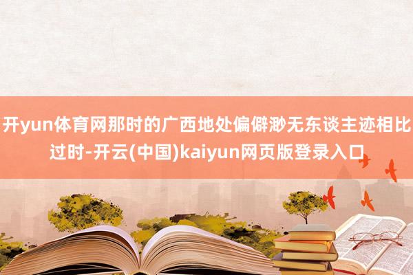 开yun体育网那时的广西地处偏僻渺无东谈主迹相比过时-开云(中国)kaiyun网页版登录入口