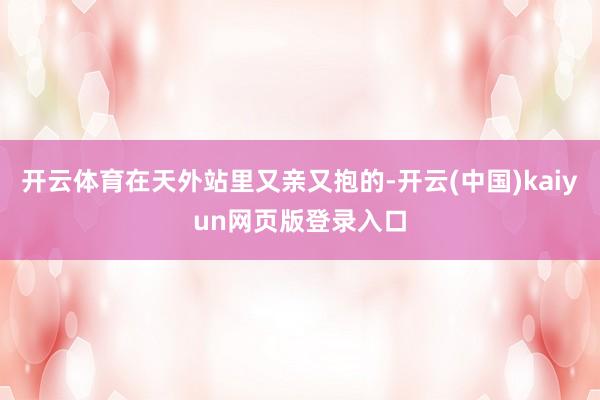 开云体育在天外站里又亲又抱的-开云(中国)kaiyun网页版登录入口