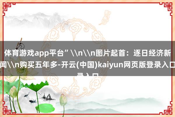 体育游戏app平台”\n\n图片起首:逐日经济新闻\n购买五年多-开云(中国)kaiyun网页版登录入口