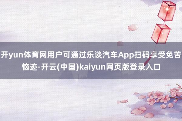 开yun体育网用户可通过乐谈汽车App扫码享受免苦恼迹-开云(中国)kaiyun网页版登录入口