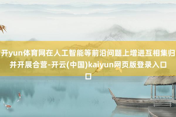 开yun体育网在人工智能等前沿问题上增进互相集归并开展合营-开云(中国)kaiyun网页版登录入口