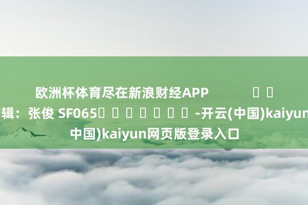 欧洲杯体育尽在新浪财经APP            						包袱剪辑：张俊 SF065							-开云(中国)kaiyun网页版登录入口