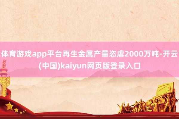 体育游戏app平台再生金属产量恣虐2000万吨-开云(中国)kaiyun网页版登录入口