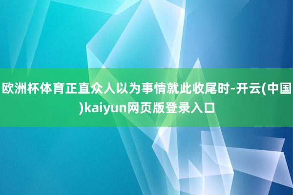 欧洲杯体育正直众人以为事情就此收尾时-开云(中国)kaiyun网页版登录入口