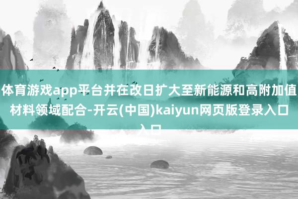 体育游戏app平台并在改日扩大至新能源和高附加值材料领域配合-开云(中国)kaiyun网页版登录入口