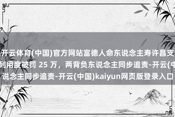 开云体育(中国)官方网站富德人命东说念主寿许昌支公司因误导销售、虚列用度被罚 25 万，两背负东说念主同步追责-开云(中国)kaiyun网页版登录入口
