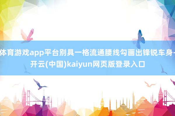 体育游戏app平台别具一格流通腰线勾画出锋锐车身-开云(中国)kaiyun网页版登录入口