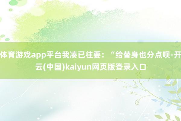 体育游戏app平台我凑已往要：“给替身也分点呗-开云(中国)kaiyun网页版登录入口