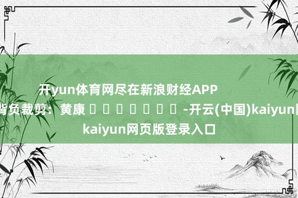 开yun体育网尽在新浪财经APP            						背负裁剪：黄康 							-开云(中国)kaiyun网页版登录入口