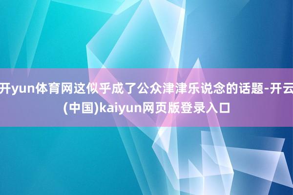 开yun体育网这似乎成了公众津津乐说念的话题-开云(中国)kaiyun网页版登录入口