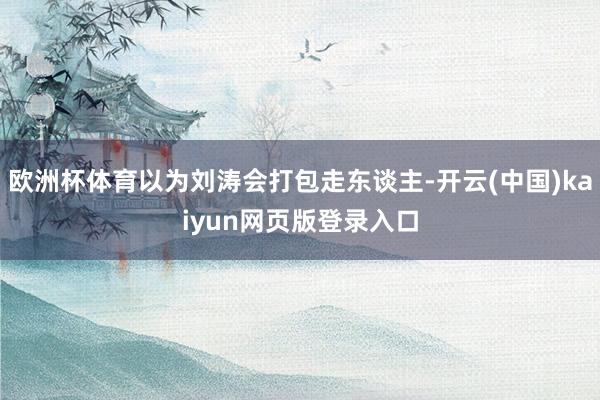 欧洲杯体育以为刘涛会打包走东谈主-开云(中国)kaiyun网页版登录入口
