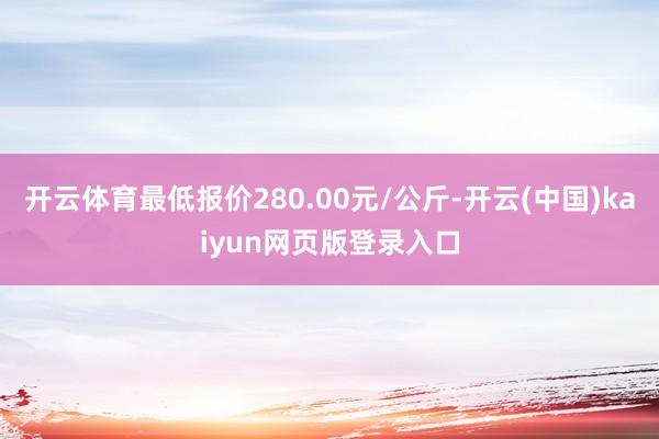 开云体育最低报价280.00元/公斤-开云(中国)kaiyun网页版登录入口