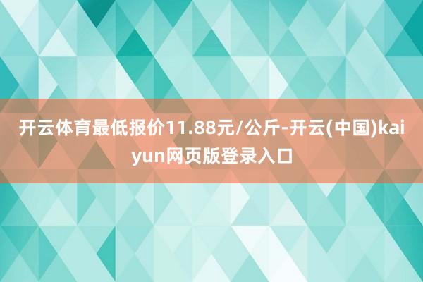 开云体育最低报价11.88元/公斤-开云(中国)kaiyun网页版登录入口