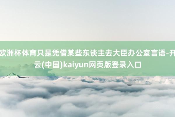 欧洲杯体育只是凭借某些东谈主去大臣办公室言语-开云(中国)kaiyun网页版登录入口