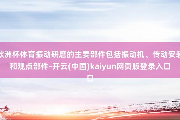 欧洲杯体育振动研磨的主要部件包括振动机、传动安装和观点部件-开云(中国)kaiyun网页版登录入口