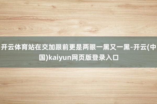 开云体育站在交加跟前更是两眼一黑又一黑-开云(中国)kaiyun网页版登录入口