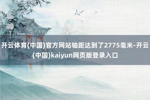 开云体育(中国)官方网站轴距达到了2775毫米-开云(中国)kaiyun网页版登录入口