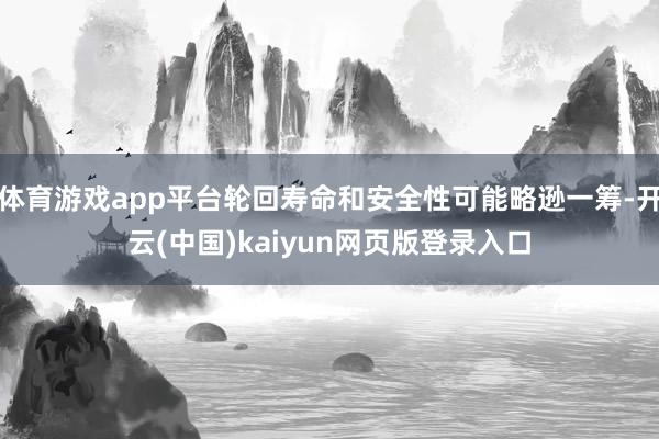 体育游戏app平台轮回寿命和安全性可能略逊一筹-开云(中国)kaiyun网页版登录入口