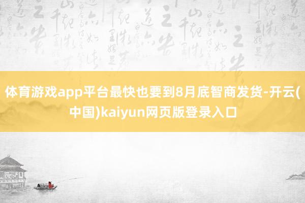 体育游戏app平台最快也要到8月底智商发货-开云(中国)kaiyun网页版登录入口