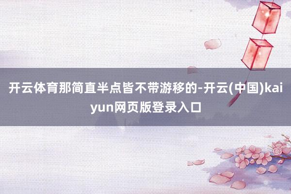 开云体育那简直半点皆不带游移的-开云(中国)kaiyun网页版登录入口