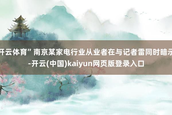 开云体育”南京某家电行业从业者在与记者雷同时暗示-开云(中国)kaiyun网页版登录入口