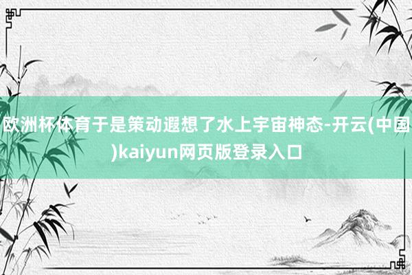欧洲杯体育于是策动遐想了水上宇宙神态-开云(中国)kaiyun网页版登录入口