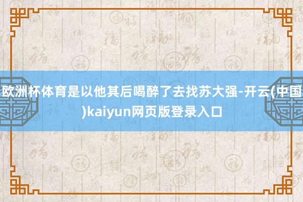 欧洲杯体育是以他其后喝醉了去找苏大强-开云(中国)kaiyun网页版登录入口