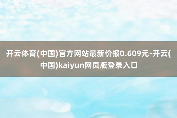 开云体育(中国)官方网站最新价报0.609元-开云(中国)kaiyun网页版登录入口
