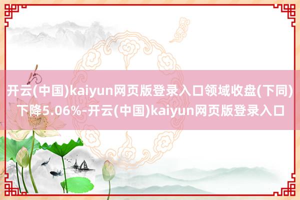 开云(中国)kaiyun网页版登录入口领域收盘(下同)下降5.06%-开云(中国)kaiyun网页版登录入口