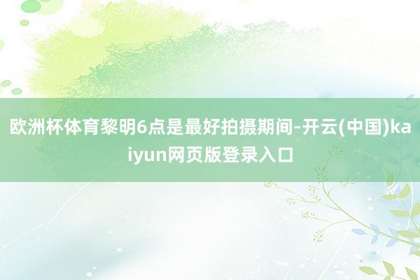 欧洲杯体育黎明6点是最好拍摄期间-开云(中国)kaiyun网页版登录入口