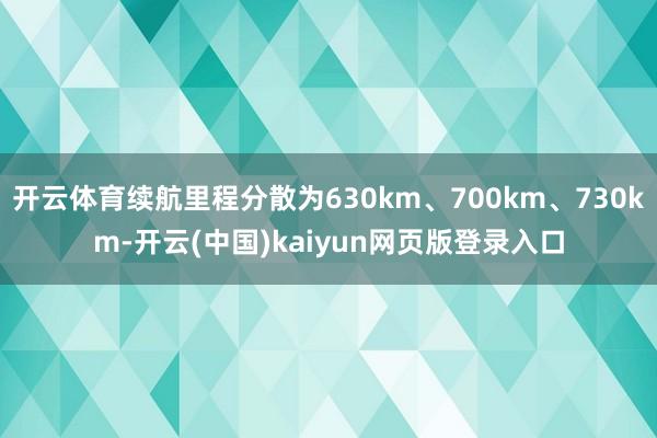 开云体育续航里程分散为630km、700km、730km-开云(中国)kaiyun网页版登录入口