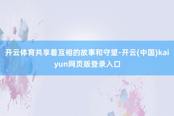 开云体育共享着互相的故事和守望-开云(中国)kaiyun网页版登录入口