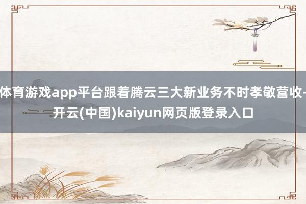 体育游戏app平台跟着腾云三大新业务不时孝敬营收-开云(中国)kaiyun网页版登录入口