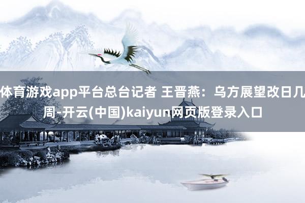 体育游戏app平台总台记者 王晋燕:乌方展望改日几周-开云(中国)kaiyun网页版登录入口