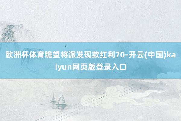 欧洲杯体育瞻望将派发现款红利70-开云(中国)kaiyun网页版登录入口