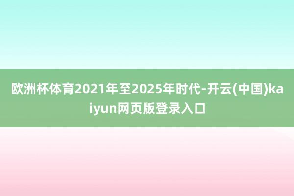 欧洲杯体育2021年至2025年时代-开云(中国)kaiyun网页版登录入口