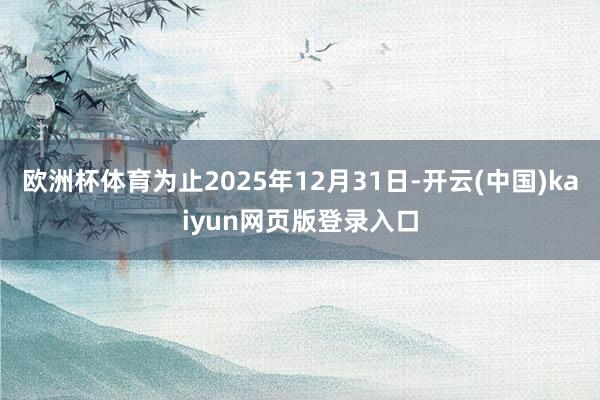 欧洲杯体育为止2025年12月31日-开云(中国)kaiyun网页版登录入口