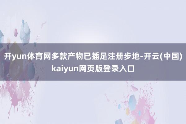 开yun体育网多款产物已插足注册步地-开云(中国)kaiyun网页版登录入口