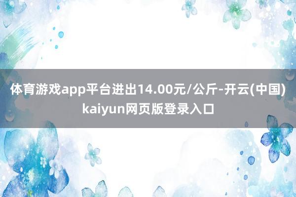 体育游戏app平台进出14.00元/公斤-开云(中国)kaiyun网页版登录入口