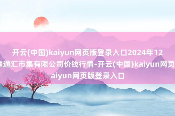 开云(中国)kaiyun网页版登录入口2024年12月17日新疆通汇市集有限公司价钱行情-开云(中国)kaiyun网页版登录入口