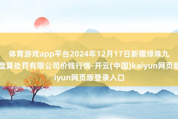 体育游戏app平台2024年12月17日新疆绿珠九鼎农产物盘算处罚有限公司价钱行情-开云(中国)kaiyun网页版登录入口