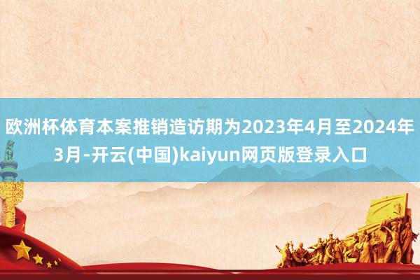 欧洲杯体育本案推销造访期为2023年4月至2024年3月-开云(中国)kaiyun网页版登录入口