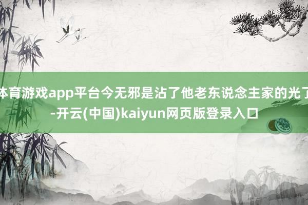 体育游戏app平台今无邪是沾了他老东说念主家的光了-开云(中国)kaiyun网页版登录入口