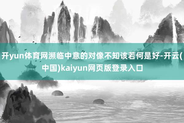 开yun体育网濒临中意的对像不知该若何是好-开云(中国)kaiyun网页版登录入口